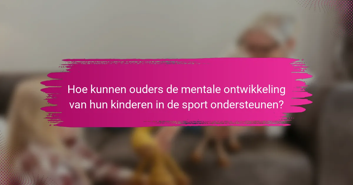 Hoe kunnen ouders de mentale ontwikkeling van hun kinderen in de sport ondersteunen?