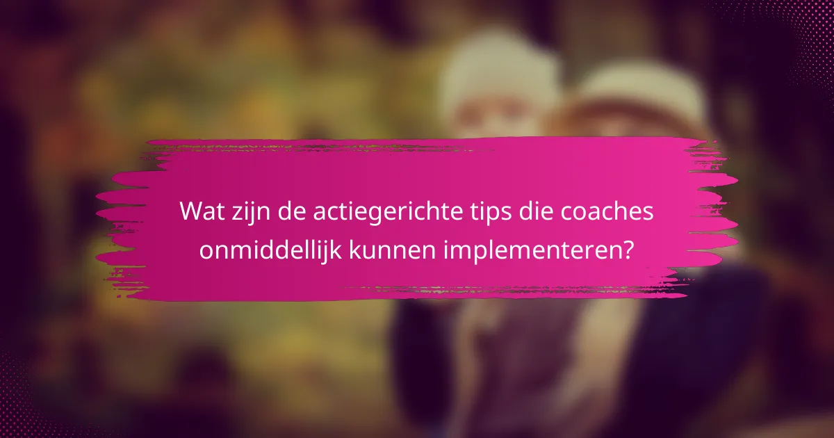 Wat zijn de actiegerichte tips die coaches onmiddellijk kunnen implementeren?