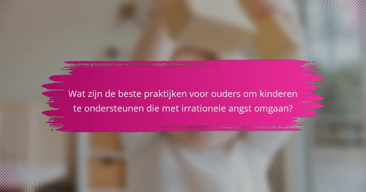 Wat zijn de beste praktijken voor ouders om kinderen te ondersteunen die met irrationele angst omgaan?