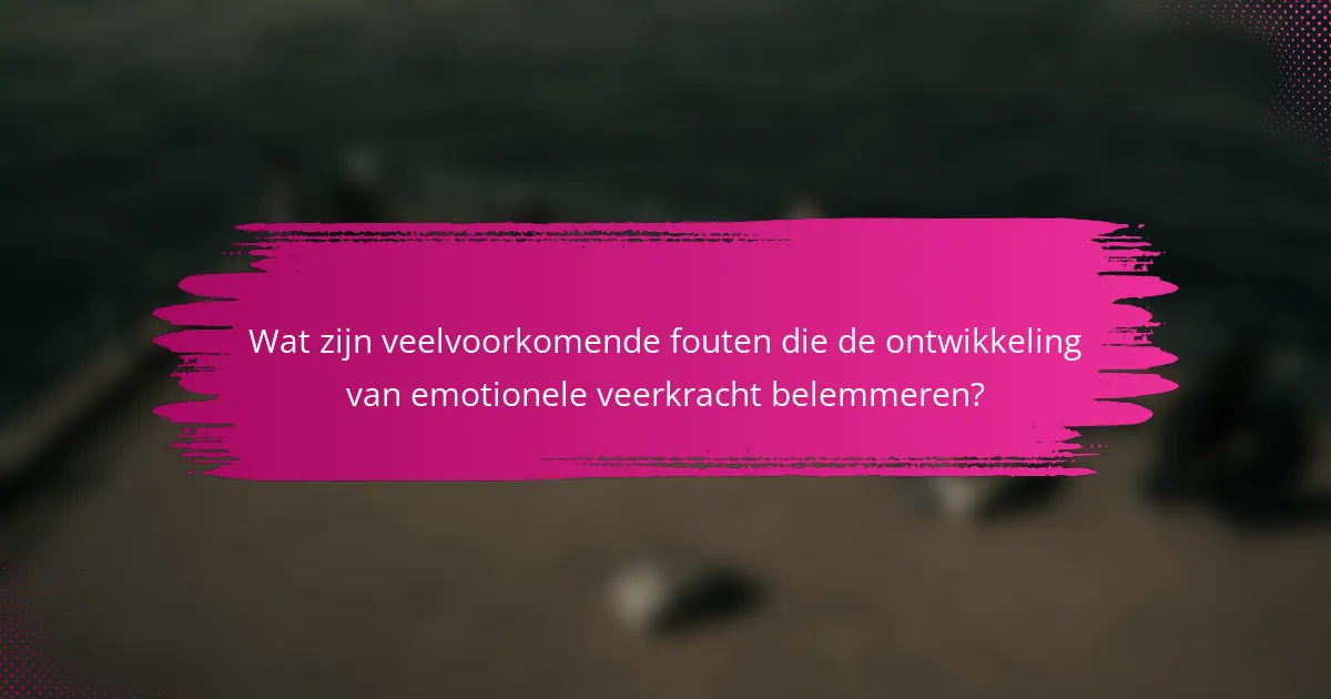 Wat zijn veelvoorkomende fouten die de ontwikkeling van emotionele veerkracht belemmeren?