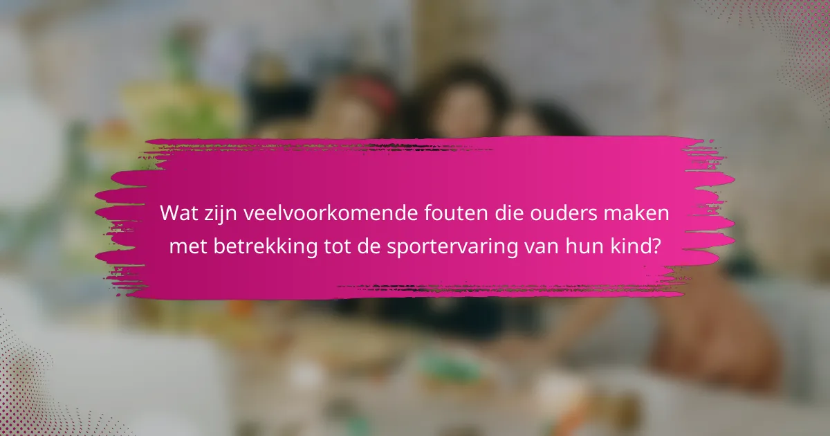 Wat zijn veelvoorkomende fouten die ouders maken met betrekking tot de sportervaring van hun kind?
