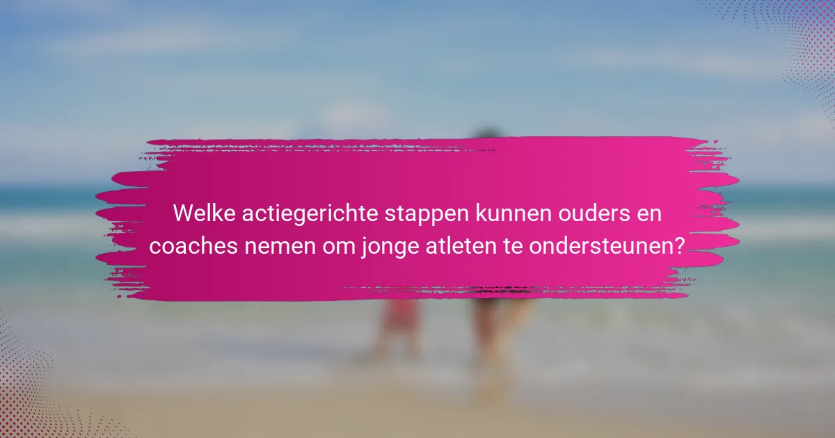 Welke actiegerichte stappen kunnen ouders en coaches nemen om jonge atleten te ondersteunen?