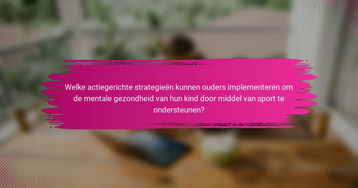 Welke actiegerichte strategieën kunnen ouders implementeren om de mentale gezondheid van hun kind door middel van sport te ondersteunen?