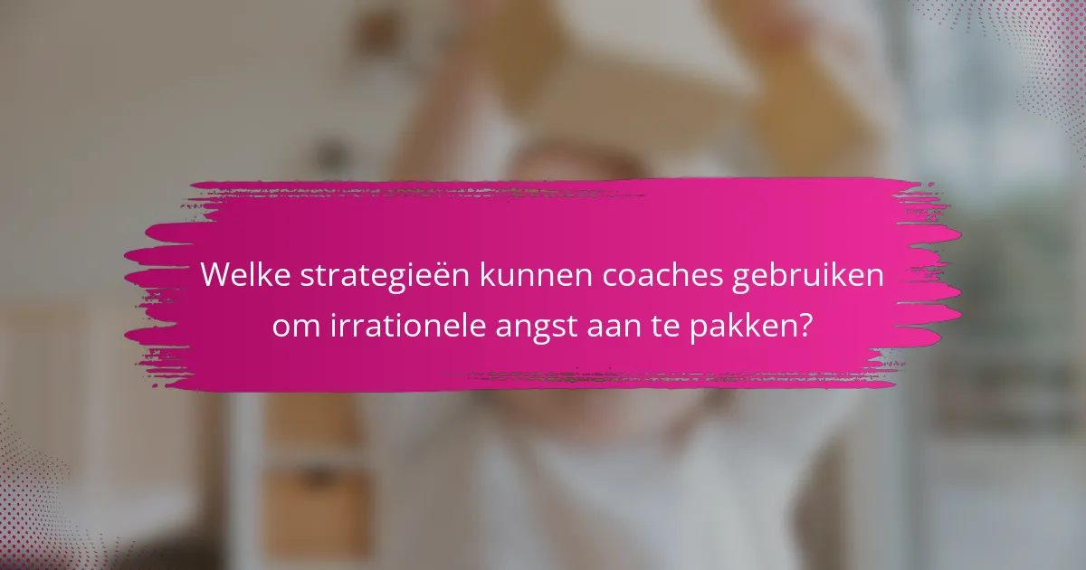 Welke strategieën kunnen coaches gebruiken om irrationele angst aan te pakken?